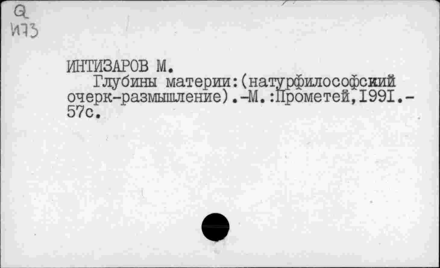 ﻿И15
ИНТИЗАРОВ М.
Глубины материи:(натурфилософский очерк-размышление).-М.:Прометей,1991.-5/ с •